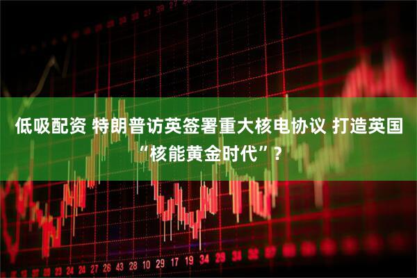 低吸配资 特朗普访英签署重大核电协议 打造英国“核能黄金时代”？