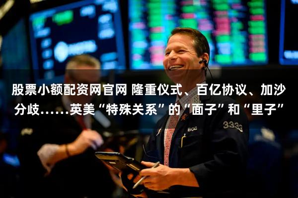 股票小额配资网官网 隆重仪式、百亿协议、加沙分歧……英美“特殊关系”的“面子”和“里子”