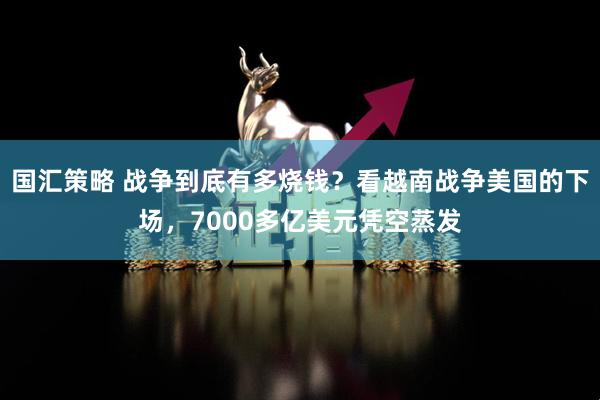 国汇策略 战争到底有多烧钱？看越南战争美国的下场，7000多亿美元凭空蒸发