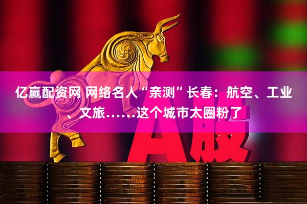 亿赢配资网 网络名人“亲测”长春：航空、工业、文旅……这个城市太圈粉了