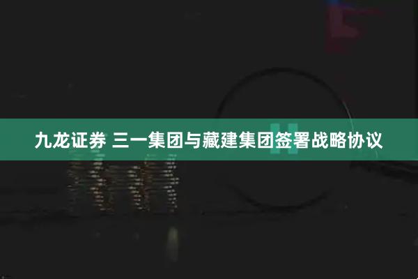 九龙证券 三一集团与藏建集团签署战略协议
