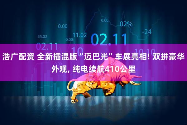 浩广配资 全新插混版“迈巴光”车展亮相! 双拼豪华外观, 纯电续航410公里
