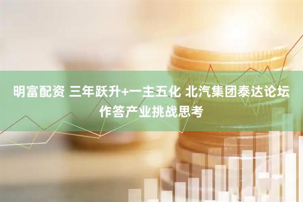 明富配资 三年跃升+一主五化 北汽集团泰达论坛作答产业挑战思考