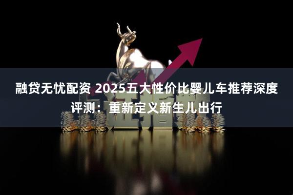 融贷无忧配资 2025五大性价比婴儿车推荐深度评测：重新定义新生儿出行