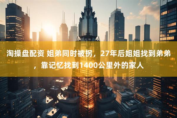 淘操盘配资 姐弟同时被拐，27年后姐姐找到弟弟，靠记忆找到1400公里外的家人