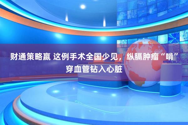 财通策略嬴 这例手术全国少见，纵膈肿瘤“啃”穿血管钻入心脏