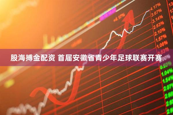 股海搏金配资 首届安徽省青少年足球联赛开赛
