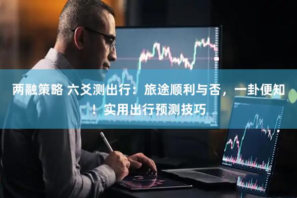 两融策略 六爻测出行：旅途顺利与否，一卦便知！实用出行预测技巧