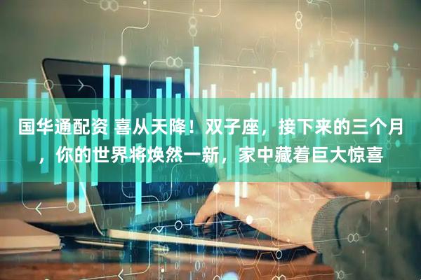 国华通配资 喜从天降！双子座，接下来的三个月，你的世界将焕然一新，家中藏着巨大惊喜