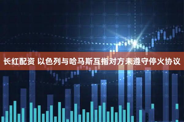 长红配资 以色列与哈马斯互指对方未遵守停火协议