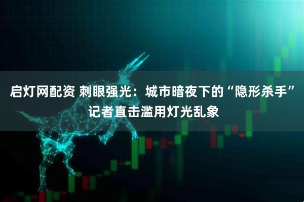 启灯网配资 刺眼强光：城市暗夜下的“隐形杀手” 记者直击滥用灯光乱象