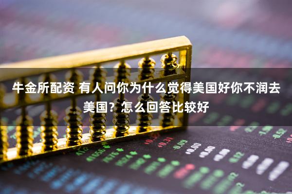 牛金所配资 有人问你为什么觉得美国好你不润去美国？怎么回答比较好