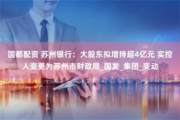 国都配资 苏州银行：大股东拟增持超4亿元 实控人变更为苏州市财政局_国发_集团_变动