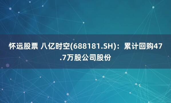 怀远股票 八亿时空(688181.SH)：累计回购47.7万股公司股份